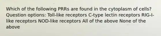 Which of the following PRRs are found in the cytoplasm of cells? Question options: Toll-like receptors C-type lectin receptors RIG-I-like receptors NOD-like receptors All of the above None of the above