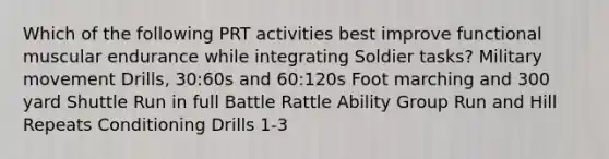 Which of the following PRT activities best improve functional muscular endurance while integrating Soldier tasks? Military movement Drills, 30:60s and 60:120s Foot marching and 300 yard Shuttle Run in full Battle Rattle Ability Group Run and Hill Repeats Conditioning Drills 1-3