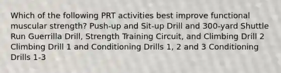 Which of the following PRT activities best improve functional muscular strength? Push-up and Sit-up Drill and 300-yard Shuttle Run Guerrilla Drill, Strength Training Circuit, and Climbing Drill 2 Climbing Drill 1 and Conditioning Drills 1, 2 and 3 Conditioning Drills 1-3