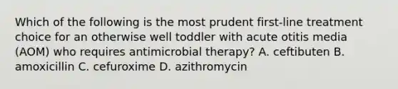 Which of the following is the most prudent first-line treatment choice for an otherwise well toddler with acute otitis media (AOM) who requires antimicrobial therapy? A. ceftibuten B. amoxicillin C. cefuroxime D. azithromycin