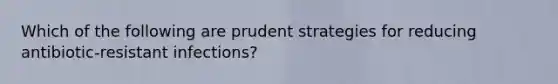 Which of the following are prudent strategies for reducing antibiotic-resistant infections?