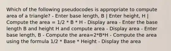 Which of the following pseudocodes is appropriate to compute <a href='https://www.questionai.com/knowledge/kYWd6gdrvp-area-of-a-triangle' class='anchor-knowledge'>area of a triangle</a>? - Enter base length, B | Enter height, H | Compute the area = 1/2 * B * H - Display area - Enter the base length B and height H and compute area - Display area - Enter base length, B - Compute the area=2*B*H - Compute the area using the formula 1/2 * Base * Height - Display the area