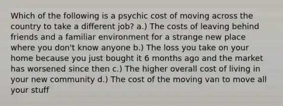 Which of the following is a psychic cost of moving across the country to take a different job? a.) The costs of leaving behind friends and a familiar environment for a strange new place where you don't know anyone b.) The loss you take on your home because you just bought it 6 months ago and the market has worsened since then c.) The higher overall cost of living in your new community d.) The cost of the moving van to move all your stuff