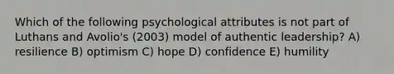 Which of the following psychological attributes is not part of Luthans and Avolio's (2003) model of authentic leadership? A) resilience B) optimism C) hope D) confidence E) humility