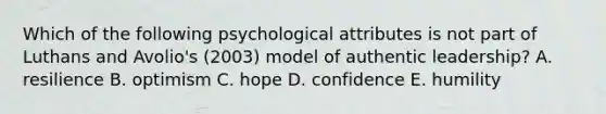 Which of the following psychological attributes is not part of Luthans and Avolio's (2003) model of authentic leadership? A. resilience B. optimism C. hope D. confidence E. humility