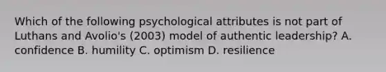 Which of the following psychological attributes is not part of Luthans and Avolio's (2003) model of authentic leadership? A. confidence B. humility C. optimism D. resilience