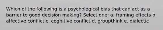 Which of the following is a psychological bias that can act as a barrier to good decision making? Select one: a. framing effects b. affective conflict c. cognitive conflict d. groupthink e. dialectic