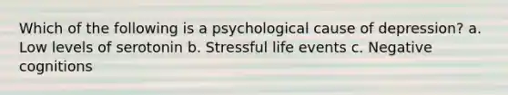 Which of the following is a psychological cause of depression? a. Low levels of serotonin b. Stressful life events c. Negative cognitions