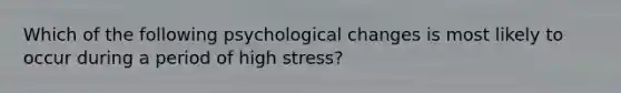 Which of the following psychological changes is most likely to occur during a period of high stress?