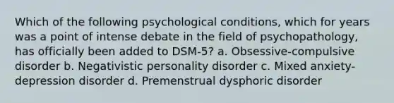 Which of the following psychological conditions, which for years was a point of intense debate in the field of psychopathology, has officially been added to DSM-5? a. Obsessive-compulsive disorder b. Negativistic personality disorder c. Mixed anxiety-depression disorder d. Premenstrual dysphoric disorder