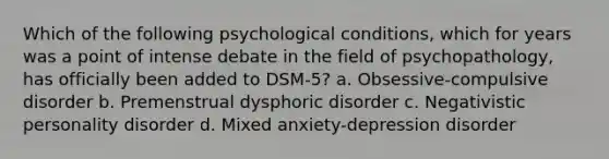 Which of the following psychological conditions, which for years was a point of intense debate in the field of psychopathology, has officially been added to DSM-5? a. Obsessive-compulsive disorder b. Premenstrual dysphoric disorder c. Negativistic personality disorder d. Mixed anxiety-depression disorder