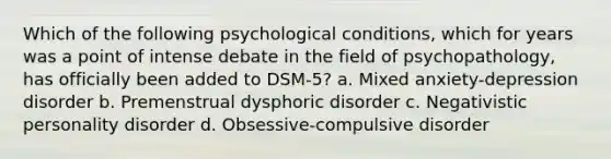 Which of the following psychological conditions, which for years was a point of intense debate in the field of psychopathology, has officially been added to DSM-5? a. Mixed anxiety-depression disorder b. <a href='https://www.questionai.com/knowledge/k5OXL33y5H-premenstrual-dysphoric-disorder' class='anchor-knowledge'>premenstrual dysphoric disorder</a> c. Negativistic personality disorder d. Obsessive-compulsive disorder