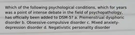 Which of the following psychological conditions, which for years was a point of intense debate in the field of psychopathology, has officially been added to DSM-5? a. Premenstrual dysphoric disorder b. Obsessive-compulsive disorder c. Mixed anxiety-depression disorder d. Negativistic personality disorder