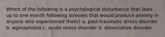 Which of the following is a psychological disturbance that lasts up to one month following stresses that would produce anxiety in anyone who experienced them? a. post-traumatic stress disorder b. agoraphobia c. acute stress disorder d. dissociative disorder