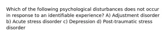 Which of the following psychological disturbances does not occur in response to an identifiable experience? A) Adjustment disorder b) Acute stress disorder c) Depression d) Post-traumatic stress disorder