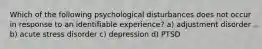 Which of the following psychological disturbances does not occur in response to an identifiable experience? a) adjustment disorder b) acute stress disorder c) depression d) PTSD