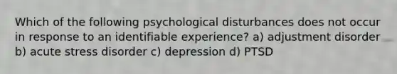 Which of the following psychological disturbances does not occur in response to an identifiable experience? a) adjustment disorder b) acute stress disorder c) depression d) PTSD