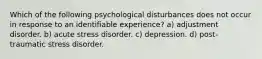 Which of the following psychological disturbances does not occur in response to an identifiable experience? a) adjustment disorder. b) acute stress disorder. c) depression. d) post-traumatic stress disorder.