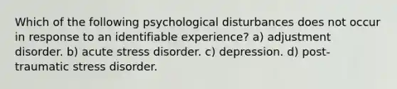 Which of the following psychological disturbances does not occur in response to an identifiable experience? a) adjustment disorder. b) acute stress disorder. c) depression. d) post-traumatic stress disorder.