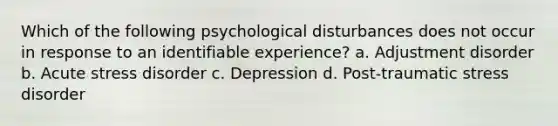 Which of the following psychological disturbances does not occur in response to an identifiable experience? a. Adjustment disorder b. Acute stress disorder c. Depression d. <a href='https://www.questionai.com/knowledge/kYGmvqYaVP-post-traumatic-stress-disorder' class='anchor-knowledge'>post-traumatic stress disorder</a>