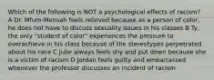 Which of the following is NOT a psychological effects of racism? A Dr. Mfum-Mensah feels relieved because as a person of color, he does not have to discuss sexuality issues in his classes B Ty, the only "student of color" experiences the pressure to overachieve in his class because of the stereotypes perpetrated about his race C Julie always feels shy and put down because she is a victim of racism D Jordan feels guilty and embarrassed whenever the professor discusses an incident of racism