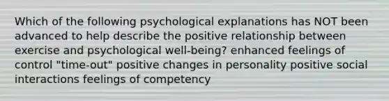 Which of the following psychological explanations has NOT been advanced to help describe the positive relationship between exercise and psychological well-being? enhanced feelings of control "time-out" positive changes in personality positive social interactions feelings of competency