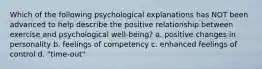 Which of the following psychological explanations has NOT been advanced to help describe the positive relationship between exercise and psychological well-being? a. positive changes in personality b. feelings of competency c. enhanced feelings of control d. "time-out"