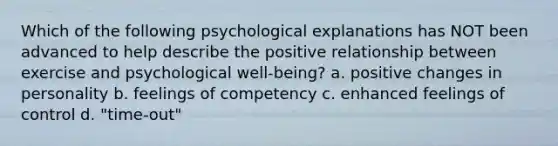 Which of the following psychological explanations has NOT been advanced to help describe the positive relationship between exercise and psychological well-being? a. positive changes in personality b. feelings of competency c. enhanced feelings of control d. "time-out"