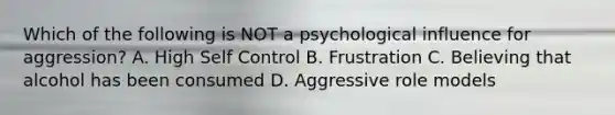 Which of the following is NOT a psychological influence for aggression? A. High Self Control B. Frustration C. Believing that alcohol has been consumed D. Aggressive role models