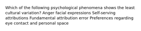 Which of the following psychological phenomena shows the least cultural variation? Anger facial expressions Self-serving attributions Fundamental attribution error Preferences regarding eye contact and personal space