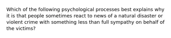 Which of the following psychological processes best explains why it is that people sometimes react to news of a natural disaster or violent crime with something less than full sympathy on behalf of the victims?