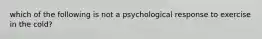 which of the following is not a psychological response to exercise in the cold?