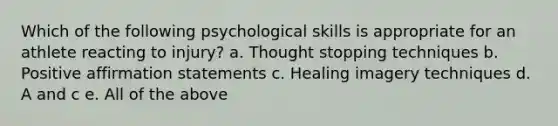 Which of the following psychological skills is appropriate for an athlete reacting to injury? a. Thought stopping techniques b. Positive affirmation statements c. Healing imagery techniques d. A and c e. All of the above