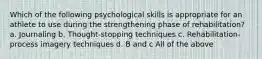 Which of the following psychological skills is appropriate for an athlete to use during the strengthening phase of rehabilitation? a. Journaling b. Thought-stopping techniques c. Rehabilitation-process imagery techniques d. B and c All of the above