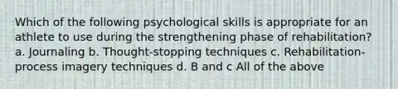 Which of the following psychological skills is appropriate for an athlete to use during the strengthening phase of rehabilitation? a. Journaling b. Thought-stopping techniques c. Rehabilitation-process imagery techniques d. B and c All of the above