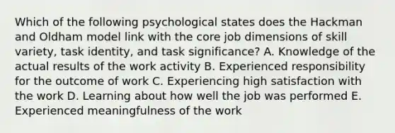 Which of the following psychological states does the Hackman and Oldham model link with the core job dimensions of skill variety, task identity, and task significance? A. Knowledge of the actual results of the work activity B. Experienced responsibility for the outcome of work C. Experiencing high satisfaction with the work D. Learning about how well the job was performed E. Experienced meaningfulness of the work