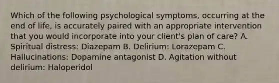 Which of the following psychological symptoms, occurring at the end of life, is accurately paired with an appropriate intervention that you would incorporate into your client's plan of care? A. Spiritual distress: Diazepam B. Delirium: Lorazepam C. Hallucinations: Dopamine antagonist D. Agitation without delirium: Haloperidol