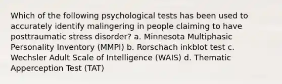 ​Which of the following psychological tests has been used to accurately identify malingering in people claiming to have posttraumatic stress disorder? a. ​Minnesota Multiphasic Personality Inventory (MMPI) b. ​Rorschach inkblot test c. ​Wechsler Adult Scale of Intelligence (WAIS) d. ​Thematic Apperception Test (TAT)