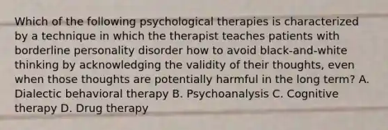 Which of the following psychological therapies is characterized by a technique in which the therapist teaches patients with borderline personality disorder how to avoid black-and-white thinking by acknowledging the validity of their thoughts, even when those thoughts are potentially harmful in the long term? A. Dialectic behavioral therapy B. Psychoanalysis C. Cognitive therapy D. Drug therapy