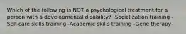 Which of the following is NOT a psychological treatment for a person with a developmental disability? -Socialization training -Self-care skills training -Academic skills training -Gene therapy