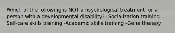 Which of the following is NOT a psychological treatment for a person with a developmental disability? -Socialization training -Self-care skills training -Academic skills training -Gene therapy