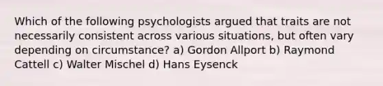 Which of the following psychologists argued that traits are not necessarily consistent across various situations, but often vary depending on circumstance? a) Gordon Allport b) Raymond Cattell c) Walter Mischel d) Hans Eysenck