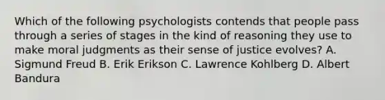 Which of the following psychologists contends that people pass through a series of stages in the kind of reasoning they use to make moral judgments as their sense of justice evolves? A. Sigmund Freud B. Erik Erikson C. Lawrence Kohlberg D. Albert Bandura