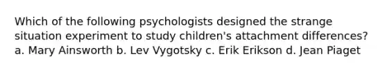 Which of the following psychologists designed the strange situation experiment to study children's attachment differences? a. Mary Ainsworth b. Lev Vygotsky c. Erik Erikson d. Jean Piaget