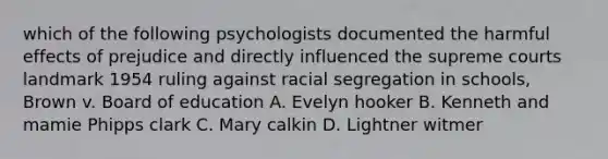 which of the following psychologists documented the harmful effects of prejudice and directly influenced the supreme courts landmark 1954 ruling against racial segregation in schools, Brown v. Board of education A. Evelyn hooker B. Kenneth and mamie Phipps clark C. Mary calkin D. Lightner witmer