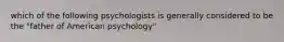 which of the following psychologists is generally considered to be the "father of American psychology"