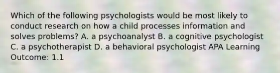 Which of the following psychologists would be most likely to conduct research on how a child processes information and solves problems? A. a psychoanalyst B. a cognitive psychologist C. a psychotherapist D. a behavioral psychologist APA Learning Outcome: 1.1