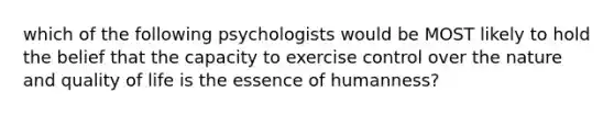 which of the following psychologists would be MOST likely to hold the belief that the capacity to exercise control over the nature and quality of life is the essence of humanness?