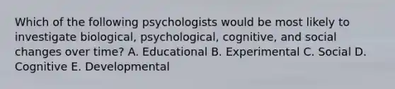 Which of the following psychologists would be most likely to investigate biological, psychological, cognitive, and social changes over time? A. Educational B. Experimental C. Social D. Cognitive E. Developmental