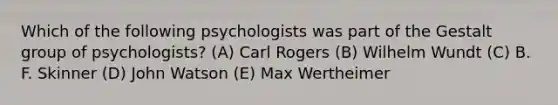 Which of the following psychologists was part of the Gestalt group of psychologists? (A) Carl Rogers (B) Wilhelm Wundt (C) B. F. Skinner (D) John Watson (E) Max Wertheimer